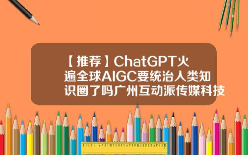 【推荐】ChatGPT火遍全球AIGC要统治人类知识圈了吗广州互动派传媒科技股份有限公司