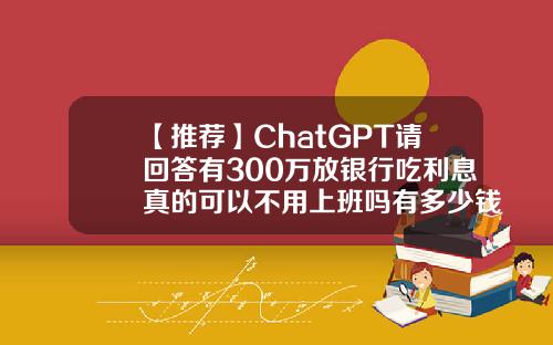 【推荐】ChatGPT请回答有300万放银行吃利息真的可以不用上班吗有多少钱可以吃利息