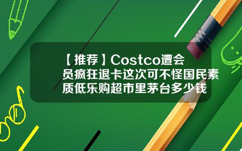 【推荐】Costco遭会员疯狂退卡这次可不怪国民素质低乐购超市里茅台多少钱