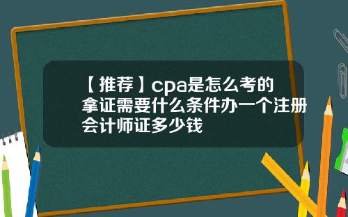 【推荐】cpa是怎么考的拿证需要什么条件办一个注册会计师证多少钱
