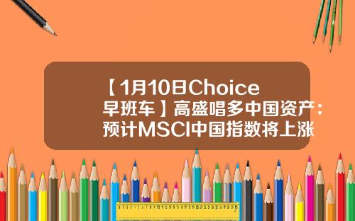 【1月10日Choice早班车】高盛唱多中国资产：预计MSCI中国指数将上涨15%-加入msci指数能带来多少资金