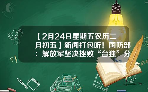 【2月24日星期五农历二月初五】新闻打包听！国防部：解放军坚决挫败“台独”分裂行径和外部势力干涉-宏信证券西北分公司