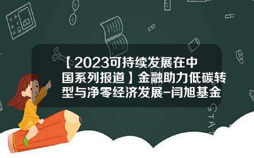 【2023可持续发展在中国系列报道】金融助力低碳转型与净零经济发展-闫旭基金经理