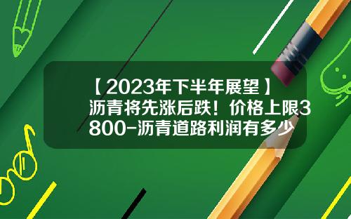 【2023年下半年展望】沥青将先涨后跌！价格上限3800-沥青道路利润有多少