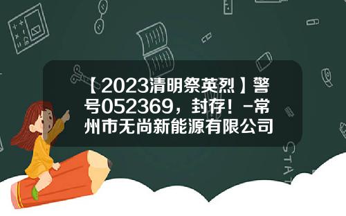 【2023清明祭英烈】警号052369，封存！-常州市无尚新能源有限公司