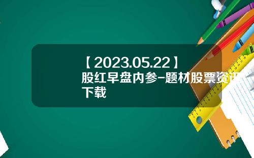 【2023.05.22】股红早盘内参-题材股票资讯下载