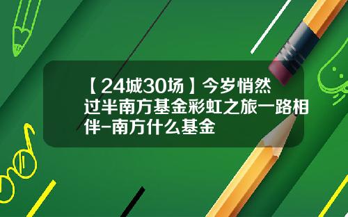【24城30场】今岁悄然过半南方基金彩虹之旅一路相伴-南方什么基金