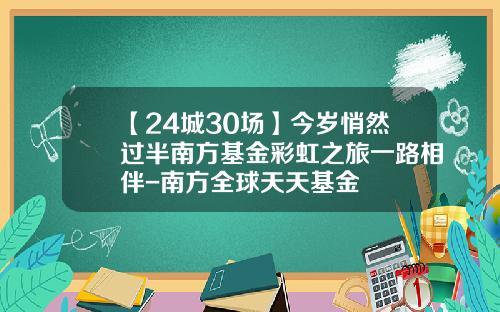 【24城30场】今岁悄然过半南方基金彩虹之旅一路相伴-南方全球天天基金