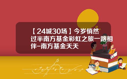 【24城30场】今岁悄然过半南方基金彩虹之旅一路相伴-南方基金天天