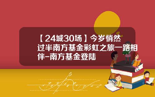 【24城30场】今岁悄然过半南方基金彩虹之旅一路相伴-南方基金登陆