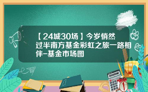 【24城30场】今岁悄然过半南方基金彩虹之旅一路相伴-基金市场图