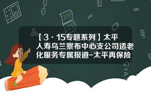 【3·15专题系列】太平人寿乌兰察布中心支公司适老化服务专属报道-太平再保险有限公司北京分公司