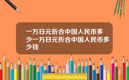 一万日元折合中国人民币多少一万日元折合中国人民币多少钱