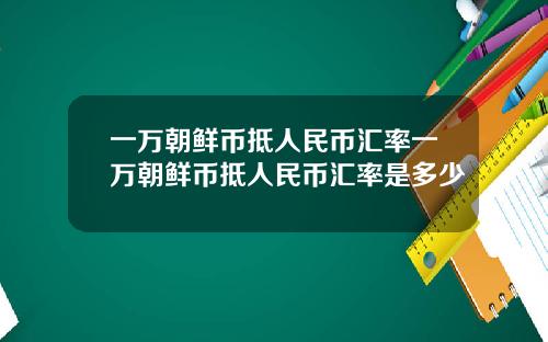 一万朝鲜币抵人民币汇率一万朝鲜币抵人民币汇率是多少