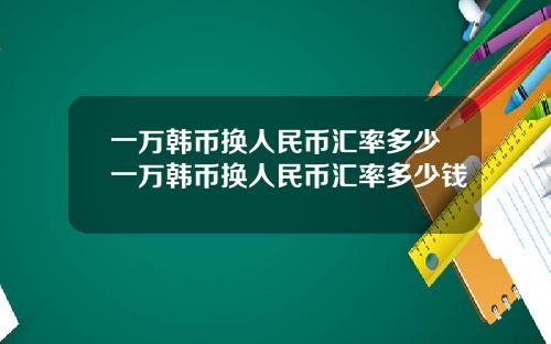 一万韩币换人民币汇率多少一万韩币换人民币汇率多少钱