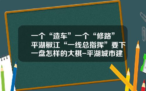 一个“造车”一个“修路”平湖椒江“一线总指挥”要下一盘怎样的大棋-平湖城市建设投资有限公司经理【新闻】.
