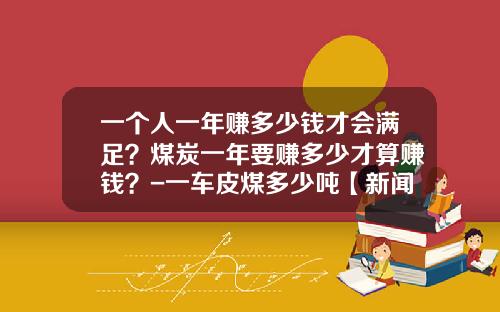 一个人一年赚多少钱才会满足？煤炭一年要赚多少才算赚钱？-一车皮煤多少吨【新闻】.