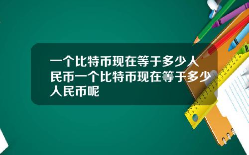 一个比特币现在等于多少人民币一个比特币现在等于多少人民币呢