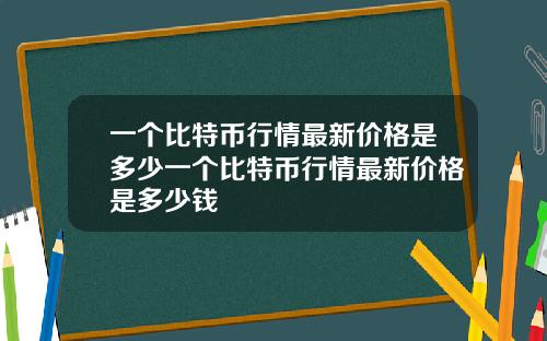 一个比特币行情最新价格是多少一个比特币行情最新价格是多少钱