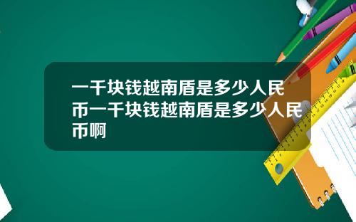 一千块钱越南盾是多少人民币一千块钱越南盾是多少人民币啊