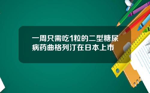 一周只需吃1粒的二型糖尿病药曲格列汀在日本上市