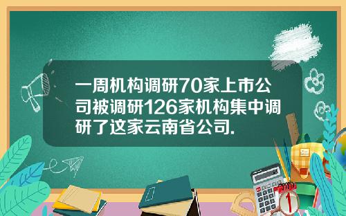一周机构调研70家上市公司被调研126家机构集中调研了这家云南省公司.