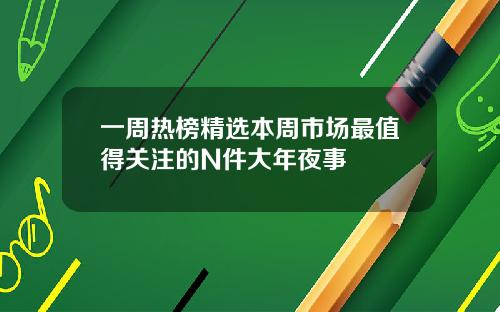 一周热榜精选本周市场最值得关注的N件大年夜事