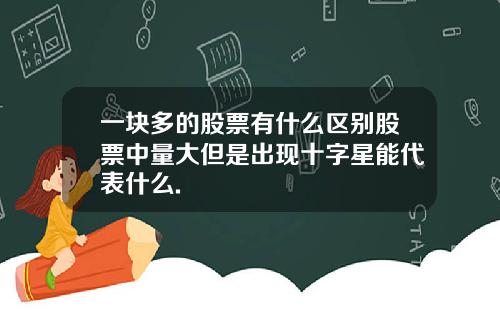 一块多的股票有什么区别股票中量大但是出现十字星能代表什么.