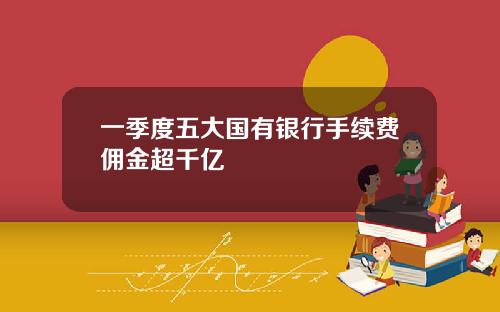 一季度五大国有银行手续费佣金超千亿