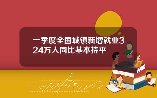 一季度全国城镇新增就业324万人同比基本持平