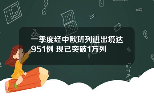 一季度经中欧班列进出境达951例 现已突破1万列