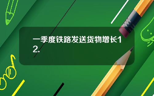 一季度铁路发送货物增长12.