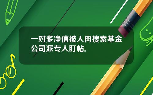 一对多净值被人肉搜索基金公司派专人盯帖.