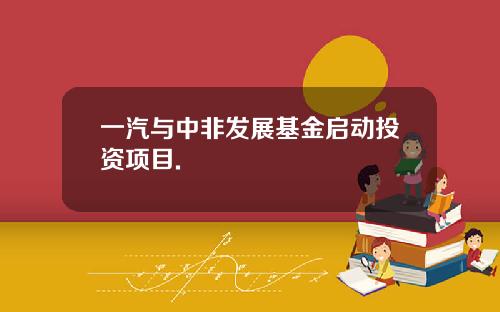 一汽与中非发展基金启动投资项目.