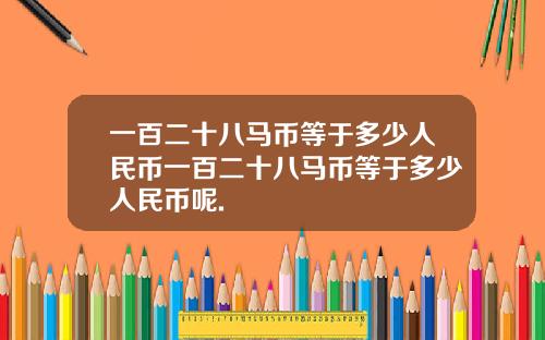 一百二十八马币等于多少人民币一百二十八马币等于多少人民币呢.