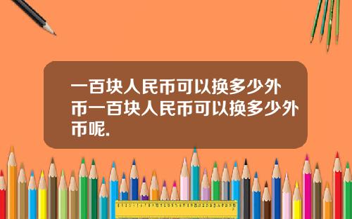 一百块人民币可以换多少外币一百块人民币可以换多少外币呢.