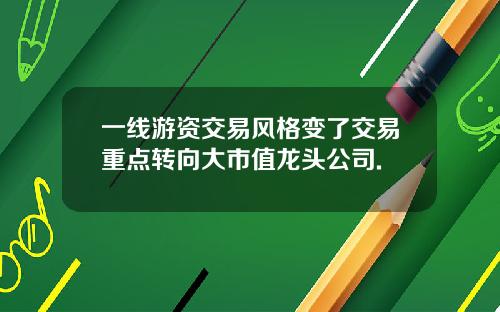 一线游资交易风格变了交易重点转向大市值龙头公司.