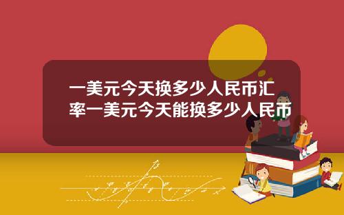 一美元今天换多少人民币汇率一美元今天能换多少人民币