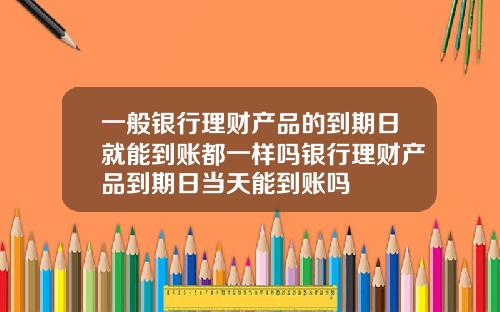 一般银行理财产品的到期日就能到账都一样吗银行理财产品到期日当天能到账吗