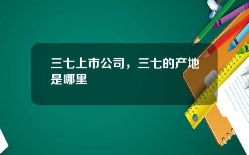 三七上市公司，三七的产地是哪里