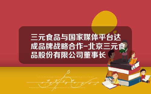 三元食品与国家媒体平台达成品牌战略合作-北京三元食品股份有限公司董事长