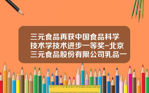 三元食品再获中国食品科学技术学技术进步一等奖-北京三元食品股份有限公司乳品一厂