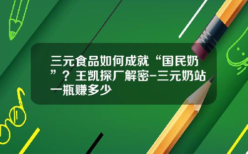 三元食品如何成就“国民奶”？王凯探厂解密-三元奶站一瓶赚多少