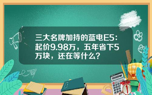 三大名牌加持的蓝电E5：起价9.98万，五年省下5万块，还在等什么？