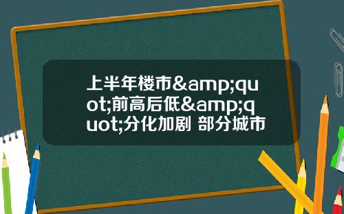 上半年楼市&quot;前高后低&quot;分化加剧 部分城市“新库存”风险隐现