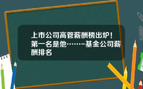 上市公司高管薪酬榜出炉！第一名是他……-基金公司薪酬排名