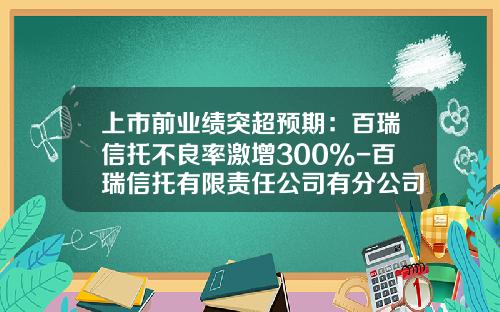 上市前业绩突超预期：百瑞信托不良率激增300%-百瑞信托有限责任公司有分公司吗