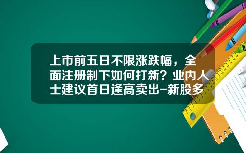 上市前五日不限涨跌幅，全面注册制下如何打新？业内人士建议首日逢高卖出-新股多少个交易日能卖