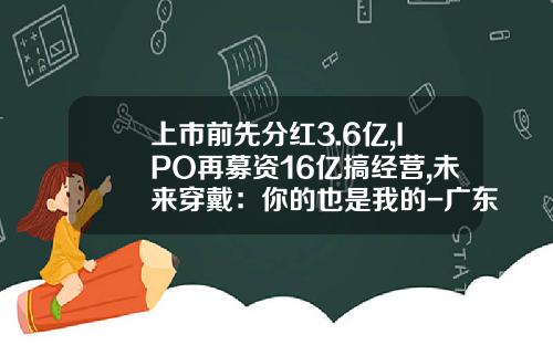 上市前先分红3.6亿,IPO再募资16亿搞经营,未来穿戴：你的也是我的-广东狮能电气股份有限公司