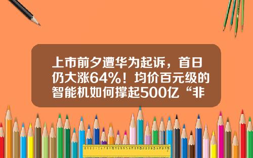 上市前夕遭华为起诉，首日仍大涨64%！均价百元级的智能机如何撑起500亿“非洲之王”？-002280基金